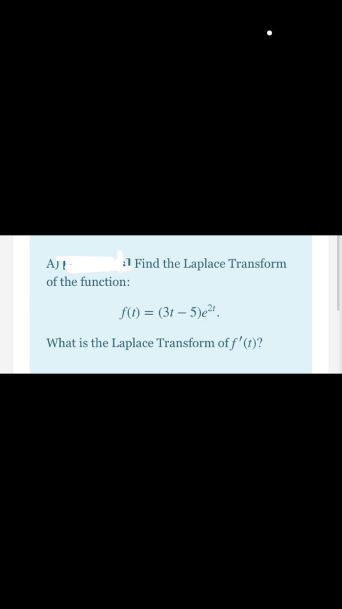 A)I
:1 Find the Laplace Transform
of the function:
f(1) = (3t – 5)e²".
What is the Laplace Transform off'(t)?
