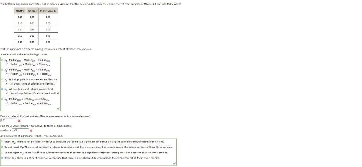 The better-selling candies are often high in calories. Assume that the following data show the calorie content from samples of M&M's, Kit Kat, and Milky Way II.
M&M's Kit Kat Milky Way II
240
235
200
210
205
208
220
245
202
250
215
190
240
230
180
Test for significant differences among the calorie content of these three candies.
State the null and alternative hypotheses.
O H: MedianMM - MedianK = Median Mw
H: Median MM * MedianKK + MedianMw
O Ho: MedianMM = MediankK = Median Mw
H: Median MM > Median KK > MedianMw
O H.: Not all populations of calories are identical.
H: All populations of calories are identical.
O Ho: All populations of calories are identical.
H: Not all populations of calories are identical.
O Ho: MedianMM * MedianKk + MedianMw
'MW
H: MedianMM = Mediankk = MedianMw
Find the value of the test statistic. (Round your answer to two decimal places.)
8.62
Find the p-value. (Round your answer to three decimal places.)
p-value =.005
At a 0.05 level of significance, what is your conclusion?
O Reject H. There is not sufficient evidence to conclude that there is a significant difference among the calorie content of these three candies.
O Do not reject H.. There is not sufficient evidence to conclude that there is a significant difference among the calorie content of these three candies.
O Do not reject H,. There is sufficient evidence to conclude that there is a significant difference among the calorie content of these three candies.
O Reject H,. There is sufficient evidence to conclude that there is a significant difference among the calorie content of these three candies.
