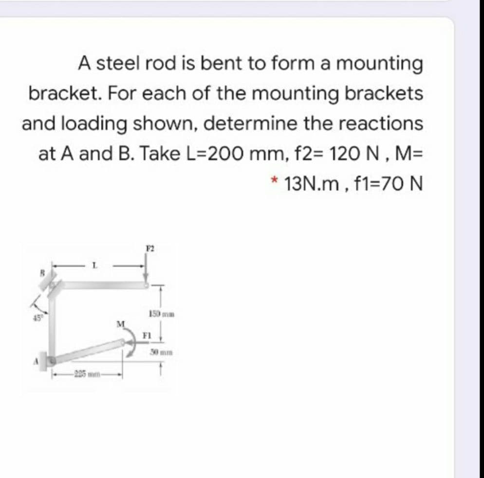 A steel rod is bent to form a mounting
bracket. For each of the mounting brackets
and loading shown, determine the reactions
at A and B. Take L=200 mm, f2= 120 N , M=
13N.m, f1=70N
F2
150 mm
M
F1
30 mm
-225 mm
