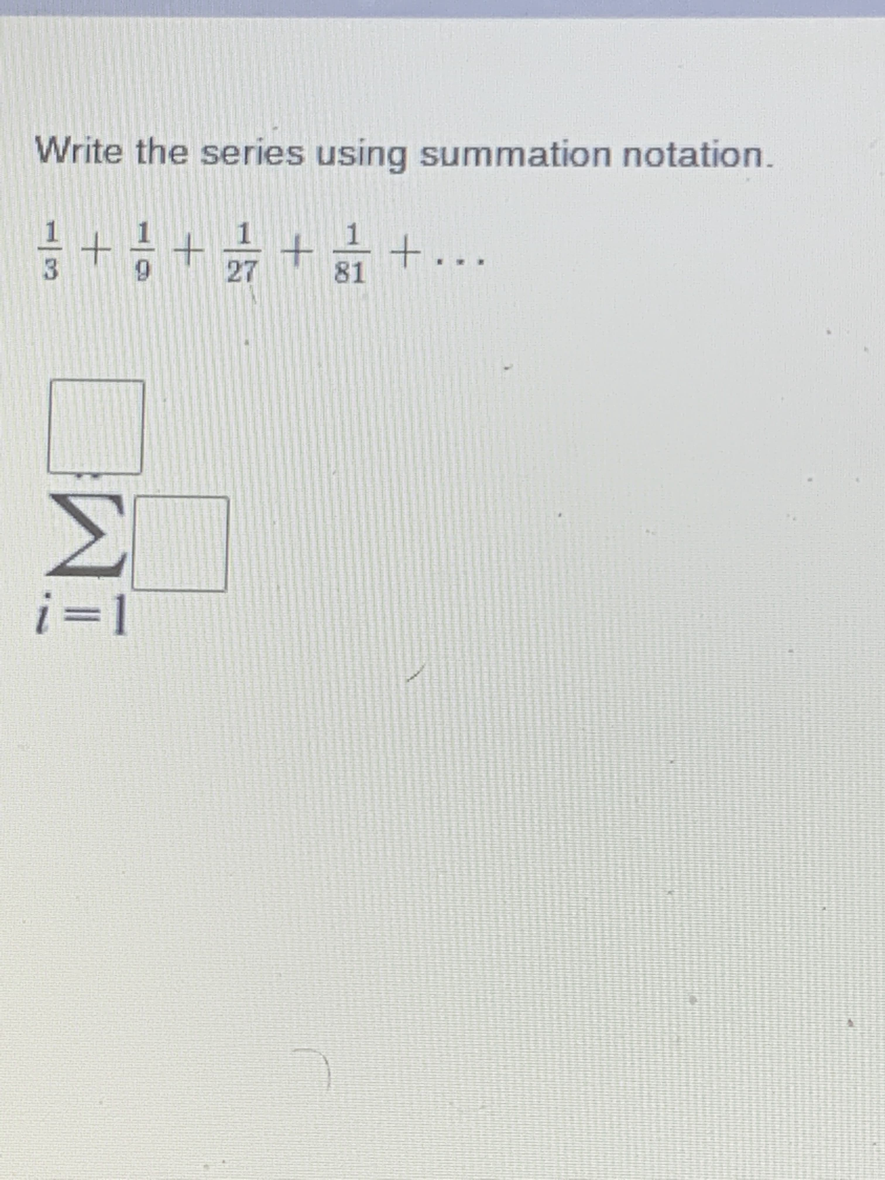 ### Series and Summation Notation

To represent the following series in summation notation:

\[ \frac{1}{3} + \frac{1}{9} + \frac{1}{27} + \frac{1}{81} + \ldots \]

we first observe the pattern in the terms of the series. Each term is a power of \(\frac{1}{3}\):

1. \(\frac{1}{3} = \left( \frac{1}{3} \right)^1\)
2. \(\frac{1}{9} = \left( \frac{1}{3} \right)^2\)
3. \(\frac{1}{27} = \left( \frac{1}{3} \right)^3\)
4. \(\frac{1}{81} = \left( \frac{1}{3} \right)^4\)
5. And so on...

Thus, the \(i\)-th term of this series is \(\left( \frac{1}{3} \right)^i\).

Next, we use summation notation to express this series. The general formula for summation notation is:

\[ \sum_{i=a}^{b} f(i) \]

where \(i\) is the index of summation, \(a\) is the lower limit, \(b\) is the upper limit, and \(f(i)\) is the function of \(i\) that gives the terms of the series. For this infinite series, we start from \(i = 1\) and proceed indefinitely.

Hence, the summation notation for the given series is:

\[ \sum_{i=1}^{\infty} \left( \frac{1}{3} \right)^i \]

This is visually represented in the image as follows:
- There is a sigma symbol \( \sum \) indicating summation.
- The index \(i=1\) is written below the sigma symbol, representing the starting value of the summation index.
- The function to be summed \(\left( \frac{1}{3} \right)^i\) is written to the right of the sigma symbol.

The final notation would be:

\[ \sum_{i=1}^{\infty} \left( \frac{1}{3} \right)^i \]

This summarizes an infinite geometric series where each term