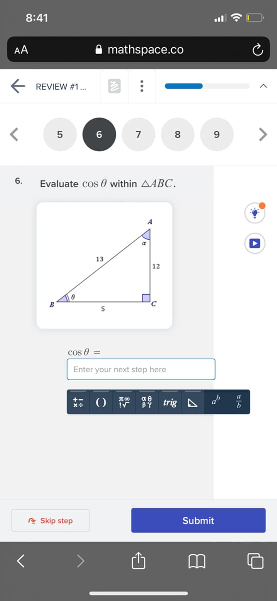 8:41
AA
mathspace.co
E REVIEW #1...
7
8.
9.
6.
Evaluate cos 0 within AABC.
A
13
12
B
Cos 0 =
Enter your next step here
trig A a
BY
A Skip step
Submit
>
...
