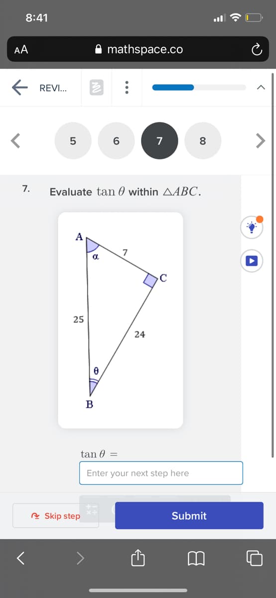 8:41
AA
mathspace.co
REVI...
6.
7
8
7.
Evaluate tan 0 within AABC.
A
7
a.
25
24
B
tan 0 =
Enter your next step here
R Skip step
Submit
