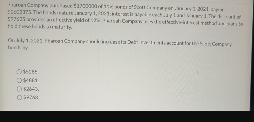 Pharoah Company purchased $1700000 of 11% bonds of Scott Company on January 1, 2021, paying
$1602375. The bonds mature January 1, 2031; interest is payable each July 1 and January 1. The discount of
$97625 provides an effective yield of 12%. Pharoah Company uses the effective-interest method and plans to
hold these bonds to maturity.
On July 1, 2021, Pharoah Company should increase its Debt Investments account for the Scott Company
bonds by
$5285.
O $4881.
$2643.
$9763.