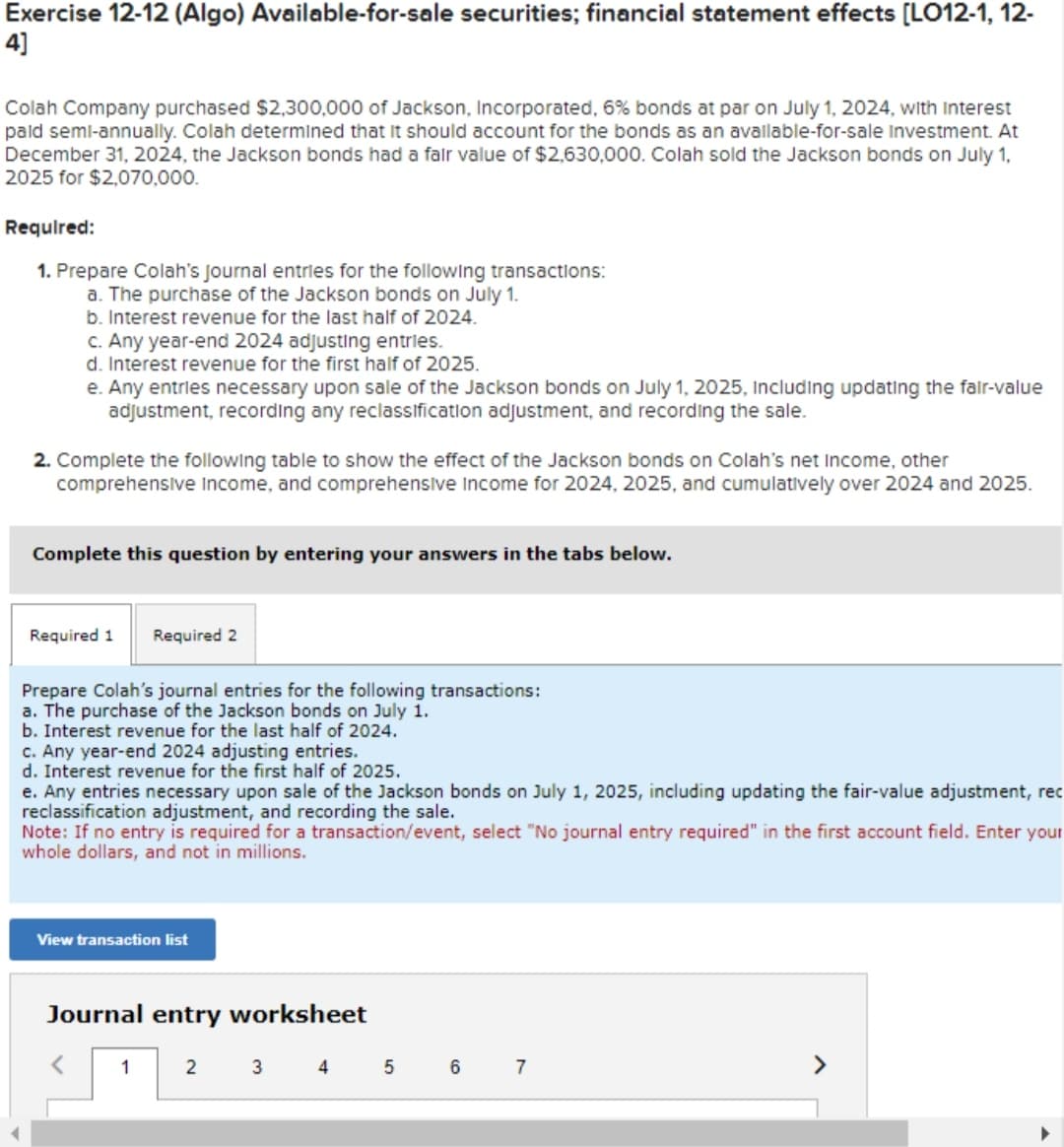 Exercise 12-12 (Algo) Available-for-sale securities; financial statement effects [LO12-1, 12-
4]
Colah Company purchased $2,300,000 of Jackson, Incorporated, 6% bonds at par on July 1, 2024, with Interest
paid semi-annually. Colah determined that it should account for the bonds as an available-for-sale Investment. At
December 31, 2024, the Jackson bonds had a fair value of $2,630,000. Colah sold the Jackson bonds on July 1,
2025 for $2,070,000.
Required:
1. Prepare Colah's Journal entries for the following transactions:
a. The purchase of the Jackson bonds on July 1.
b. Interest revenue for the last half of 2024.
c. Any year-end 2024 adjusting entries.
d. Interest revenue for the first half of 2025.
e. Any entries necessary upon sale of the Jackson bonds on July 1, 2025, Including updating the fair-value
adjustment, recording any reclassification adjustment, and recording the sale.
2. Complete the following table to show the effect of the Jackson bonds on Colah's net income, other
comprehensive Income, and comprehensive Income for 2024, 2025, and cumulatively over 2024 and 2025.
Complete this question by entering your answers in the tabs below.
Required 1 Required 2
Prepare Colah's journal entries for the following transactions:
a. The purchase of the Jackson bonds on July 1.
b. Interest revenue for the last half of 2024.
c. Any year-end 2024 adjusting entries.
d. Interest revenue for the first half of 2025.
e. Any entries necessary upon sale of the Jackson bonds on July 1, 2025, including updating the fair-value adjustment, rec
reclassification adjustment, and recording the sale.
Note: If no entry is required for a transaction/event, select "No journal entry required" in the first account field. Enter your
whole dollars, and not in millions.
View transaction list
Journal entry worksheet
1 2 3 4
5
6
7