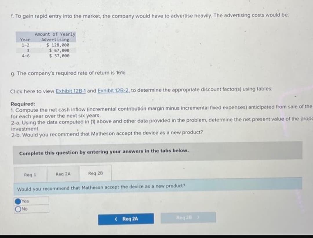 f. To gain rapid entry into the market, the company would have to advertise heavily. The advertising costs would be:
Year
1-2
3
4-6
Amount of Yearly
Advertising
g. The company's required rate of return is 16%.
$ 128,000
$ 67,000
$ 57,000
Click here to view Exhibit 12B-1 and Exhibit 12B-2, to determine the appropriate discount factor(s) using tables.
Required:
1. Compute the net cash inflow (incremental contribution margin minus incremental fixed expenses) anticipated from sale of the
for each year over the next six years.
2-a. Using the data computed in (1) above and other data provided in the problem, determine the net present value of the propc
investment.
2-b. Would you recommend that Matheson accept the device as a new product?
Complete this question by entering your answers in the tabs below.
Req 1
ONO
Req 2A
Req 28
Would you recommend that Matheson accept the device as a new product?
Yes
< Req 2A
Req 28 >