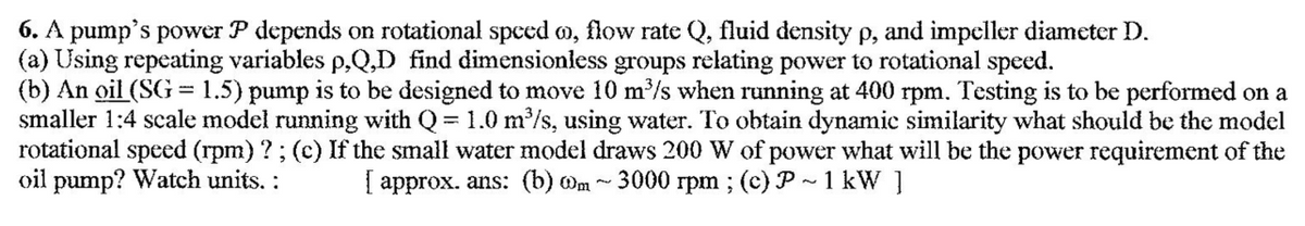 6. A pump's power P depends on rotational spced m, flow rate Q, fluid density p, and impeller diameter D.
(a) Using repeating variables p,Q,D find dimensionless groups relating power to rotational speed.
(b) An oil (SG = 1.5) pump is to be designed to move 10 m/s when running at 400 rpm. Testing is to be performed on a
smaller 1:4 scale model running with Q= 1.0 m/s, using water. To obtain dynamic similarity what should be the model
rotational speed (rpm) ?; (c) If the small water model draws 200 W of power what will be the power requirement of the
oil pump? Watch units. :
| approx. ans: (b) Om
3000 rpm ; (c) P ~ 1 kW ]
