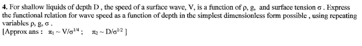 4. For shallow liquids of depth D, the speed of a surface wave, V, is a function of p, g, and surface tension o. Express
the functional relation for wave speed as a function of depth in the simplest dimensionless form possible, using repeating
variables p, g, o.
[Approx ans :
TTị ~ V/o4;
T2 ~ D/g12 ]
