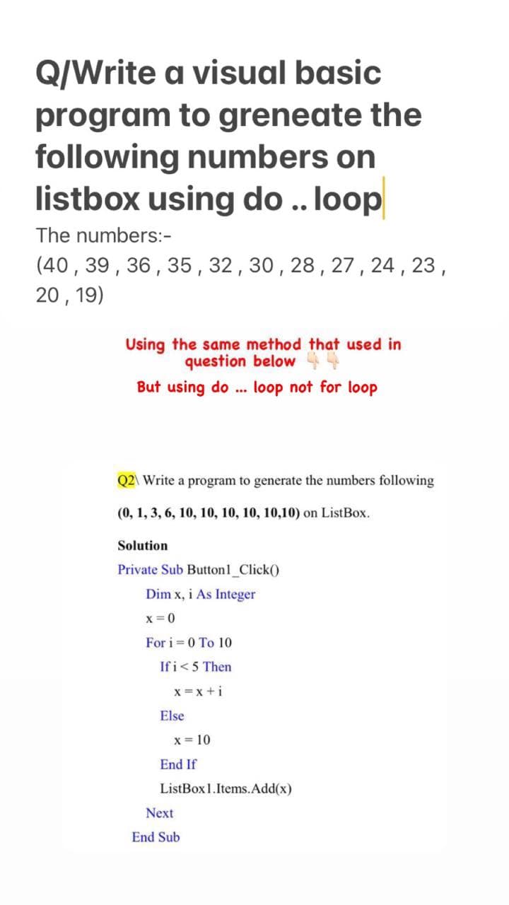 Q/Write a visual basic
program to greneate the
following numbers on
listbox using do .. loop
The numbers:-
(40, 39, 36, 35 , 32,30,28,27 , 24 , 23 ,
20, 19)
Using the same method that used in
question below
But using do . loop not for loop
Q2\ Write a program to generate the numbers following
(0, 1, 3, 6, 10, 10, 10, 10, 10,10) on ListBox.
Solution
Private Sub Button1 Click()
Dim x, i As Integer
x=0
For i = 0 To 10
Ifi<5 Then
x =x +i
Else
x = 10
End If
ListBox1.Items.Add(x)
Next
End Sub
