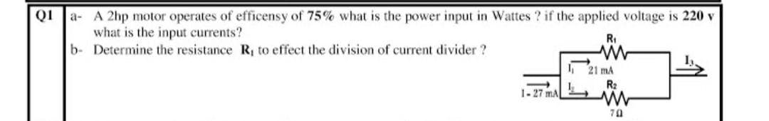 QI a- A 2hp motor operates of efficensy of 75% what is the power input in Wattes ? if the applied voltage is 220 v
what is the input currents?
b- Determine the resistance R to effect the division of current divider ?
RI
21 mA
R2
1-27 mA
70
