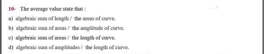 10- The average value state that :
a) algebraic sum of length / the areas of curve.
b) algebraic sum of areas / the amplitude of curve.
c) algebraic sum of areas / the length of curve.
d) algebraic sum of amplitudes / the length of curve.
