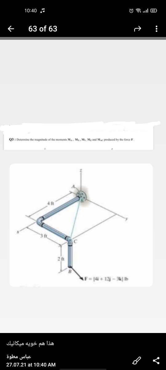 10:40
63 of 63
Q3 : Determine the magnitude of the moments M., M, My M2 and Mac produced by the force F.
41ft
2 t
AF=14i + 12-3k} Ib
هذا هم خويه ميكانيك
عباس مطوة
27.07.21 at 10:40 AM
