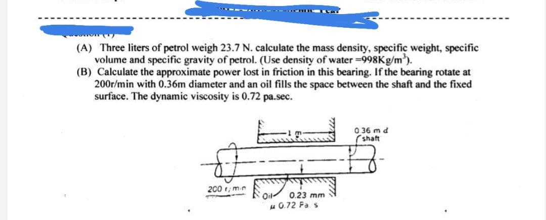 (A) Three liters of petrol weigh 23.7 N. calculate the mass density, specific weight, specific
volume and specific gravity of petrol. (Use density of water =998K9/m).
(B) Calculate the approximate power lost in friction in this bearing. If the bearing rotate at
200r/min with 0.36m diameter and an oil fills the space between the shaft and the fixed
surface. The dynamic viscosity is 0.72 pa.sec.
O 36 m d
(shaft
200 1, mn
Oil-
0.23 mm
u 0.72 Fa s
