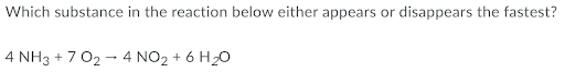 Which substance in the reaction below either appears or
disappears the fastest?
4 NH3 + 7 02 - 4 NO2 + 6 H20
