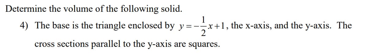 Determine the volume of the following solid.
4) The base is the triangle enclosed by y
1
=--x+1, the x-axis, and the y-axis. The
cross sections parallel to the y-axis are squares.
