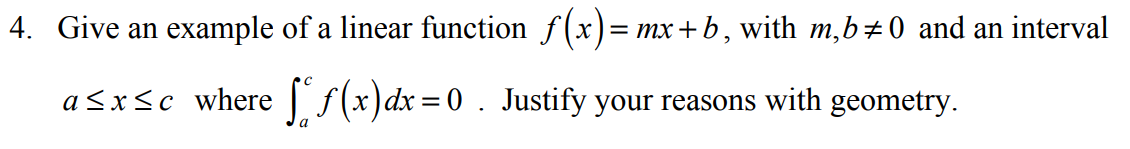 4. Give an example of a linear function f(x)=
mx+b , with m,b÷0 and an interval
a <x<c where | f(x)dx=0 . Justify your reasons with geometry.
