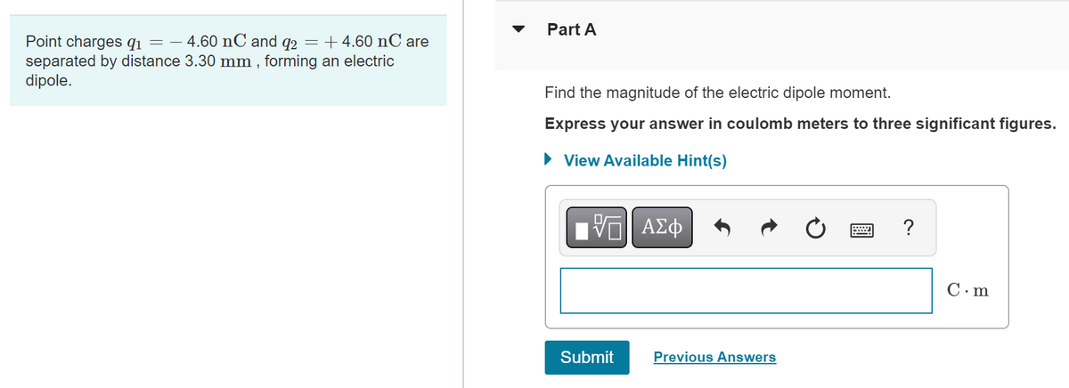 4.60 nC and 92 = +4.60 nC are
Point charges 91 = -
separated by distance 3.30 mm, forming an electric
dipole.
Part A
Find the magnitude of the electric dipole moment.
Express your answer in coulomb meters to three significant figures.
► View Available Hint(s)
ΠΫΠΙ ΑΣΦ
Submit
Previous Answers
?
C.m