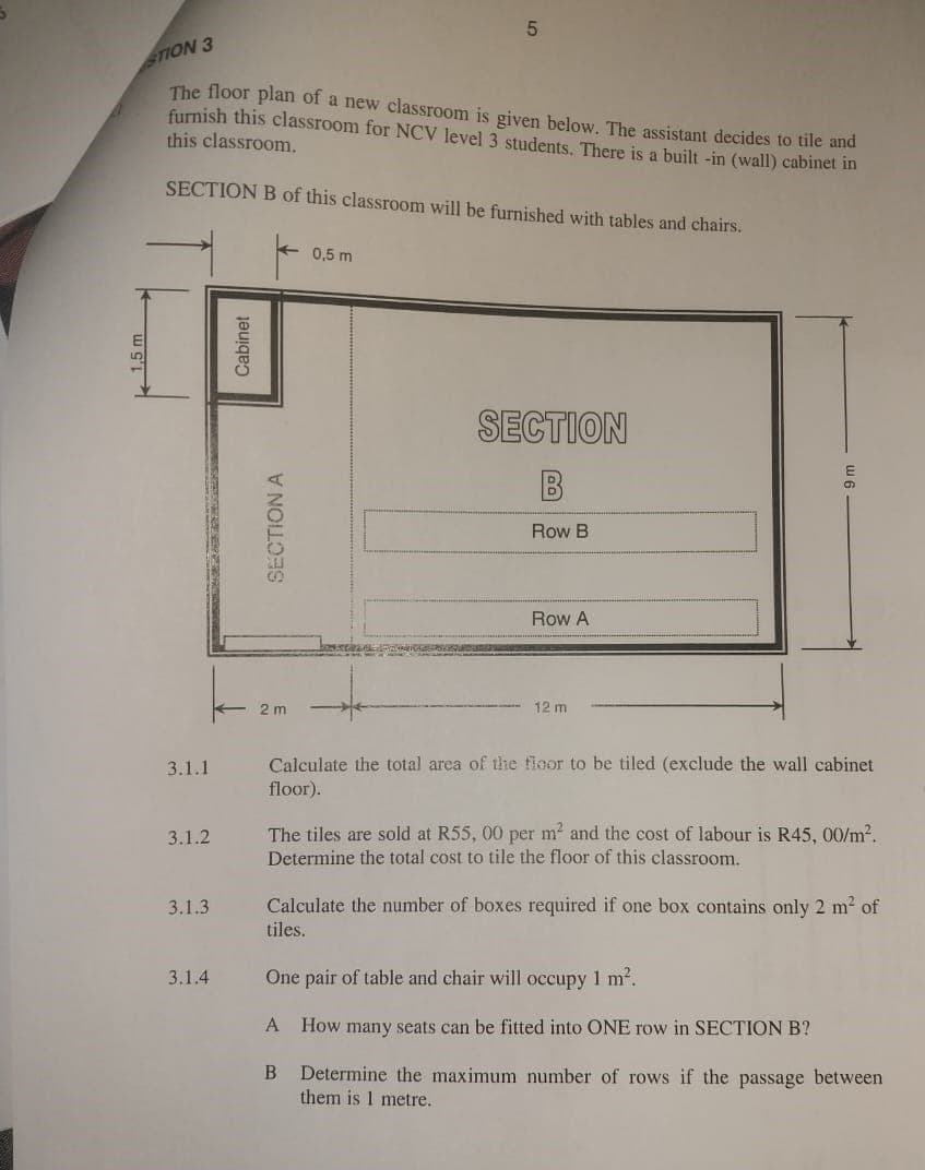 STION 3
5
The floor plan of a new classroom is given below. The assistant decides to tile and
furnish this classroom for NCV level 3 students. There is a built-in (wall) cabinet in
this classroom.
SECTION B of this classroom will be furnished with tables and chairs.
0,5 m
2 m
Cabinet
SECTION A
SECTION
Row B
Row A
12 m
3.1.1
3.1.2
3.1.3
3.1.4
Calculate the total area of the floor to be tiled (exclude the wall cabinet
floor).
The tiles are sold at R55, 00 per m² and the cost of labour is R45, 00/m².
Determine the total cost to tile the floor of this classroom.
Calculate the number of boxes required if one box contains only 2 m² of
tiles.
One pair of table and chair will occupy 1 m².
A How many seats can be fitted into ONE row in SECTION B?
B
Determine the maximum number of rows if the passage between
them is 1 metre.