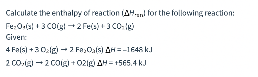 Calculate the enthalpy of reaction (AHrxn) for the following reaction:
Fe2O3(s) + 3 CO(g) → 2 Fe(s) + 3 CO2(g)
Given:
4 Fe(s) + 3 02(g) → 2 Fe203(s) AH= -1648 kJ
2 CO2(g) → 2 C0(g) + 02(g) AH = +565.4 kJ
