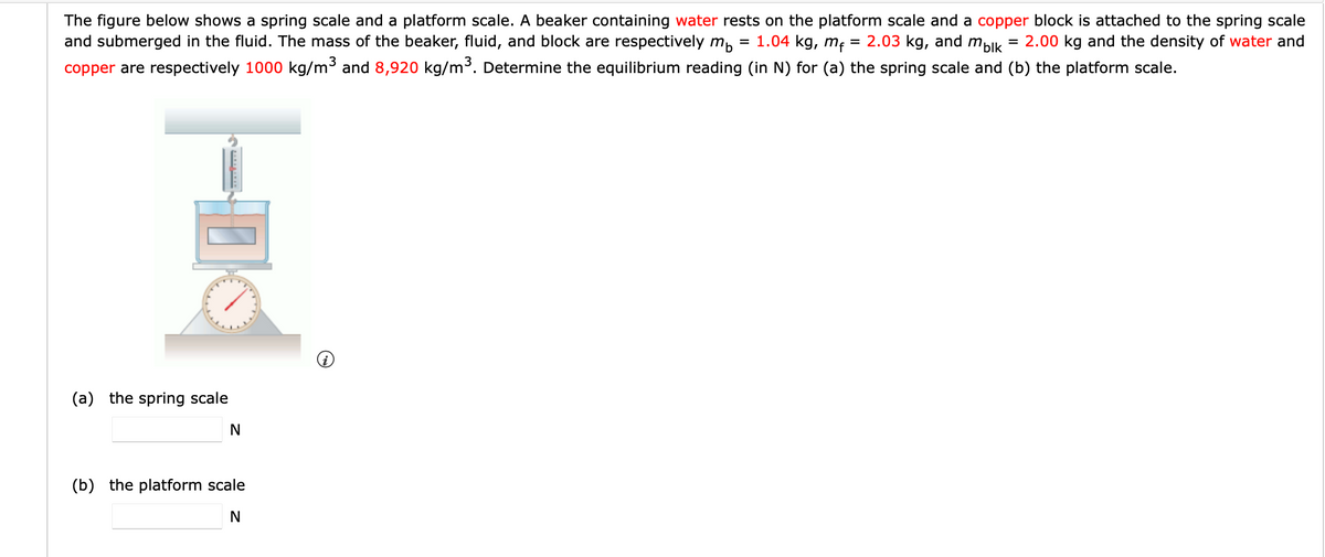 The figure below shows a spring scale and a platform scale. A beaker containing water rests on the platform scale and a copper block is attached to the spring scale
and submerged in the fluid. The mass of the beaker, fluid, and block are respectively m, = 1.04 kg, m,
2.03 kg, and malk = 2.00 kg and the density of water and
copper are respectively 1000 kg/m³ and 8,920 kg/m³. Determine the equilibrium reading (in N) for (a) the spring scale and (b) the platform scale.
(a) the spring scale
(b) the platform scale
N
