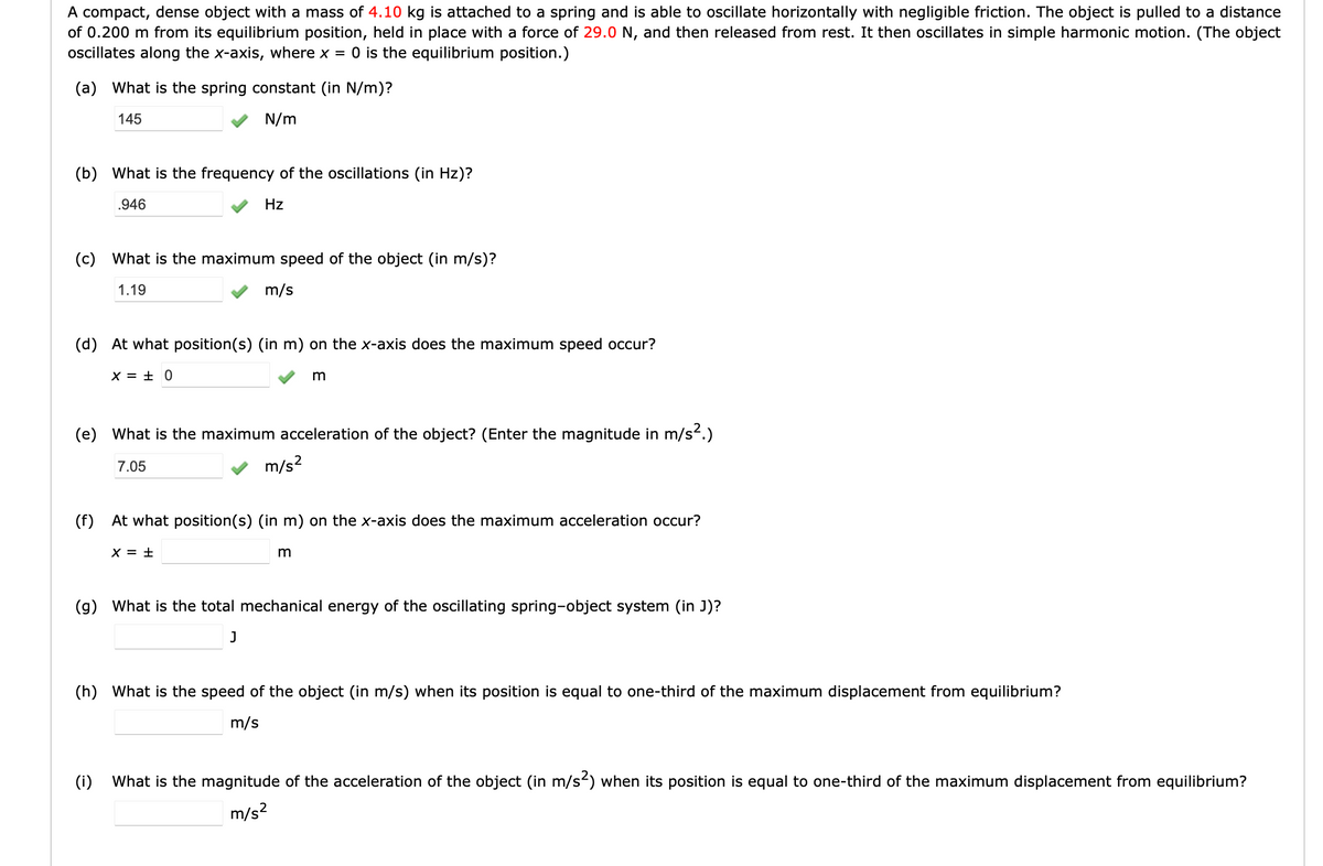 A compact, dense object with a mass of 4.10 kg is attached to a spring and is able to oscillate horizontally with negligible friction. The object is pulled to a distance
of 0.200 m from its equilibrium position, held in place with a force of 29.0 N, and then released from rest. It then oscillates in simple harmonic motion. (The object
oscillates along the x-axis, where x = 0 is the equilibrium position.)
(a) What is the spring constant (in N/m)?
145
N/m
(b) What is the frequency of the oscillations (in Hz)?
.946
Hz
(c)
What is the maximum speed of the object (in m/s)?
1.19
m/s
(d) At what position(s) (in m) on the x-axis does the maximum speed occur?
X = ± 0
(e) What is the maximum acceleration of the object? (Enter the magnitude in m/s.)
7.05
m/s?
(f) At what position(s) (in m) on the x-axis does the maximum acceleration occur?
X = ±
(g) What is the total mechanical energy of the oscillating spring-object system (in J)?
J
(h) What is the speed of the object (in m/s) when its position is equal to one-third of the maximum displacement from equilibrium?
m/s
(i)
What is the magnitude of the acceleration of the object (in m/s) when its position is equal to one-third of the maximum displacement from equilibrium?
m/s?
