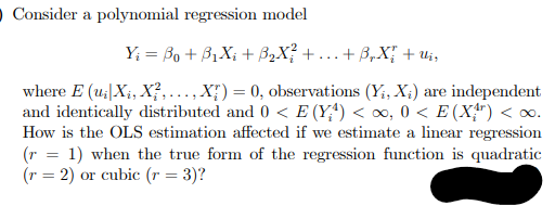 O Consider a polynomial regression model
Y; = Bo + 31X; + B2X? + ...+ B,X; + u;,
where E (u;|X;, X?,..., X;) = 0, observations (Y;, X;) are independent
and identically distributed and 0 < E (Y;*) < o, 0 < E (X") < o.
How is the OLS estimation affected if we estimate a linear regression
(r = 1) when the true form of the regression function is quadratic
(r = 2) or cubic (r = 3)?
%3D
