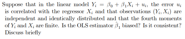 Suppose that in the linear model Y₁ Bo + B₁X₂ + U₁, the error u
is correlated with the regressor X; and that observations (Y₁, X₂) are
independent and identically distributed and that the fourth moments
of Y; and X; are finite. Is the OLS estimator 3₁ biased? Is it consistent?
Discuss briefly