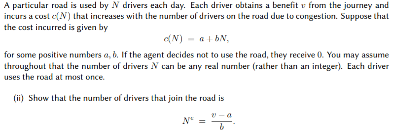 A particular road is used by N drivers each day. Each driver obtains a benefit v from the journey and
incurs a cost c(N) that increases with the number of drivers on the road due to congestion. Suppose that
the cost incurred is given by
c(N) = a+bN,
for some positive numbers a, b. If the agent decides not to use the road, they receive 0. You may assume
throughout that the number of drivers N can be any real number (rather than an integer). Each driver
uses the road at most once.
(ii) Show that the number of drivers that join the road is
V - a
Ne =
