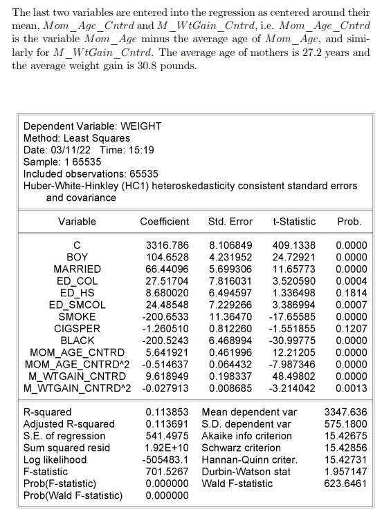 The last two variables are entered into the regression as centered around their
mean, Mom_Age_Cntrd and M_WtGain_Cntrd, i.e. Mom_Age_Cntrd
is the variable Mom_Age minus the average age of Mom_Age, and simi-
larly for M_WtGain_Cntrd. The average age of mothers is 27.2 years and
the average weight gain is 30.8 pounds.
Dependent Variable: WEIGHT
Method: Least Squares
Date: 03/11/22 Time: 15:19
Sample: 1 65535
Included observations: 65535
Huber-White-Hinkley (HC1) heteroskedasticity consistent standard errors
and covariance
Variable
Coefficient
Std. Error
t-Statistic
Prob.
3316.786
104.6528
8.106849
409.1338
0.0000
BOY
4.231952
24.72921
0.0000
MARRIED
66.44096
5.699306
11.65773
0.0000
ED_COL
ED_HS
ED_SMCOL
SMOKE
27.51704
7.816031
3.520590
0.0004
8.680020
6.494597
1.336498
0.1814
24.48548
-200.6533
-1.260510
-200.5243
7.229266
3.386994
0.0007
11.36470
-17.65585
0.0000
CIGSPER
0.812260
-1.551855
0.1207
BLACK
6.468994
-30.99775
0.0000
5.641921
0.461996
12.21205
0.0000
MOM_AGE_CNTRD
MOM_AGE_CNTRD^2 -0.514637
M_WTGAIN_CNTRD
M_WTGAIN_CNTRD^2 -0.027913
0.064432
-7.987346
0.0000
9.618949
0.198337
48.49802
0.0000
0.008685
-3.214042
0.0013
0.113853 Mean dependent var
0.113691 S.D. dependent var
541.4975 Akaike info criterion
R-squared
Adjusted R-squared
S.E. of regression
Sum squared resid
Log likelihood
F-statistic
Prob(F-statistic)
Prob(Wald F-statistic)
3347.636
575.1800
15.42675
1.92E+10 Schwarz criterion
15.42856
-505483.1 Hannan-Quinn criter.
15.42731
701.5267 Durbin-Watson stat
1.957147
0.000000 Wald F-statistic
623.6461
0.000000
