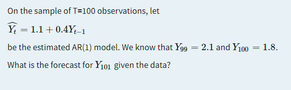 On the sample of T=100 observations, let
Y = 1.1 + 0.4Y÷-1
be the estimated AR(1) model. We know that Yg9 = 2.1 and Y100 = 1.8.
What is the forecast for Y101 given the data?
