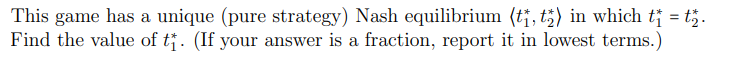 This game has a unique (pure strategy) Nash equilibrium (tj, t;) in which t† = t;.
Find the value of t. (If your answer is a fraction, report it in lowest terms.)
