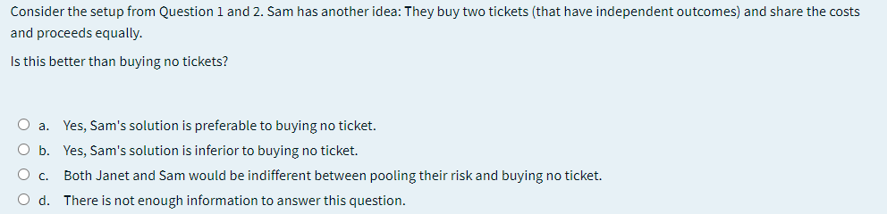 Consider the setup from Question 1 and 2. Sam has another idea: They buy two tickets (that have independent outcomes) and share the costs
and proceeds equally.
Is this better than buying no tickets?
O a. Yes, Sam's solution is preferable to buying no ticket.
O b. Yes, Sam's solution is inferior to buying no ticket.
O c. Both Janet and Sam would be indifferent between pooling their risk and buying no ticket.
O d. There is not enough information to answer this question.
