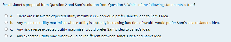 Recall Janet's proposal from Question 2 and Sam's solution from Question 3. Which of the following statements is true?
O a. There are risk averse expected utility maximisers who would prefer Janet's idea to Sam's idea.
O b. Any expected utility maximiser whose utility is a strictly increasing function of wealth would prefer Sam's idea to Janet's idea.
O c. Any risk averse expected utility maximiser would prefer Sam's idea to Janet's idea.
O d. Any expected utility maximiser would be indifferent between Janet's idea and Sam's idea.
