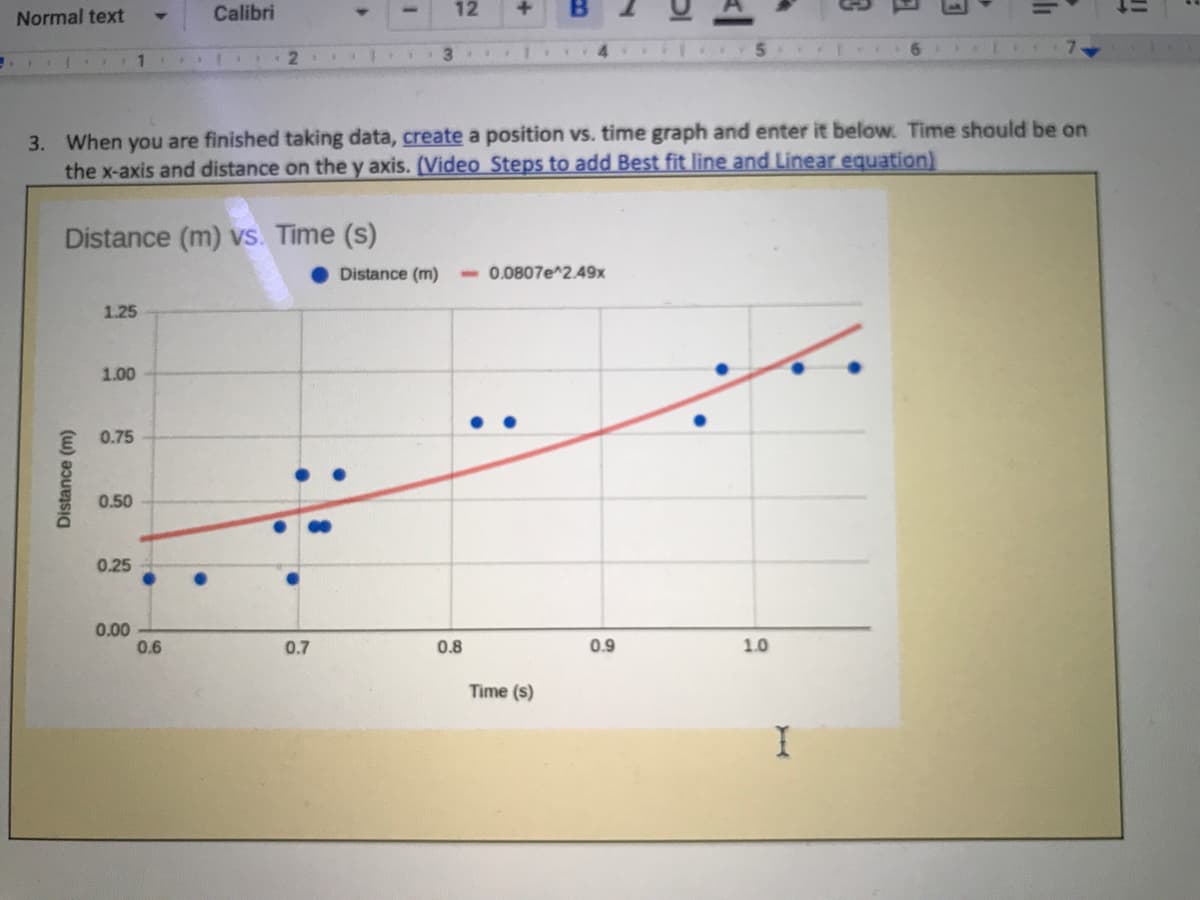 Normal text
Calibri
12
3 1..
3. When you are finished taking data, create a position vs. time graph and enter it below. Time should be on
the x-axis and distance on the y axis. (Video Steps to add Best fit line and Linear equation)
Distance (m) vs. Time (s)
Distance (m)
-0.0807e^2.49x
1.25
1.00
0.75
0.50
0.25
0.00
0.6
0.7
0.8
0.9
1.0
Time (s)
