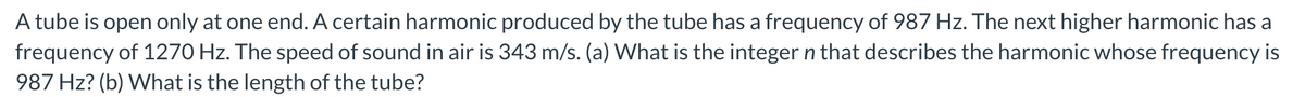 A tube is open only at one end. A certain harmonic produced by the tube has a frequency of 987 Hz. The next higher harmonic has a
frequency of 1270 Hz. The speed of sound in air is 343 m/s. (a) What is the integer n that describes the harmonic whose frequency is
987 Hz? (b) What is the length of the tube?