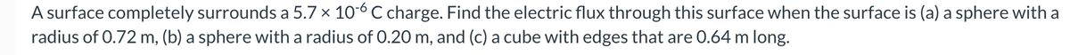 A surface completely surrounds a 5.7 x 10-6 C charge. Find the electric flux through this surface when the surface is (a) a sphere with a
radius of 0.72 m, (b) a sphere with a radius of 0.20 m, and (c) a cube with edges that are 0.64 m long.