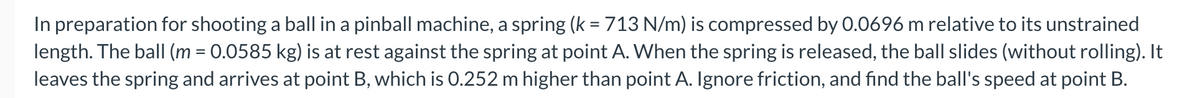 In preparation for shooting a ball in a pinball machine, a spring (k = 713 N/m) is compressed by 0.0696 m relative to its unstrained
length. The ball (m = 0.0585 kg) is at rest against the spring at point A. When the spring is released, the ball slides (without rolling). It
leaves the spring and arrives at point B, which is 0.252 m higher than point A. Ignore friction, and find the ball's speed at point B.