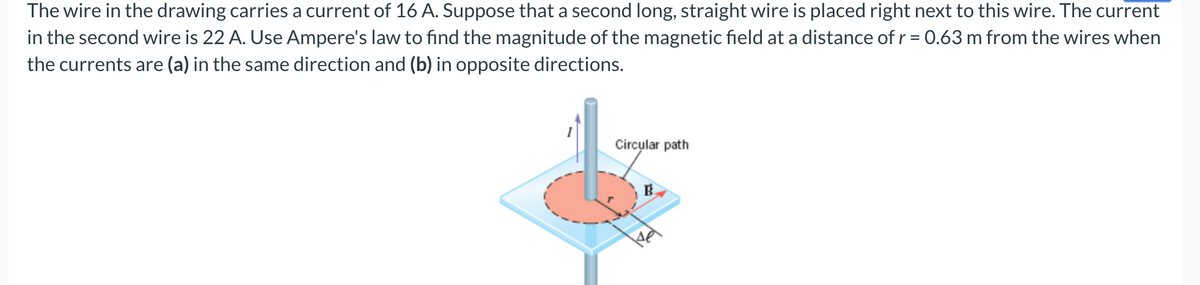 The wire in the drawing carries a current of 16 A. Suppose that a second long, straight wire is placed right next to this wire. The current
in the second wire is 22 A. Use Ampere's law to find the magnitude of the magnetic field at a distance of r = 0.63 m from the wires when
the currents are (a) in the same direction and (b) in opposite directions.
Circular path