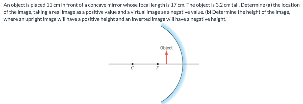 An object is placed 11 cm in front of a concave mirror whose focal length is 17 cm. The object is 3.2 cm tall. Determine (a) the location
of the image, taking a real image as a positive value and a virtual image as a negative value. (b) Determine the height of the image,
where an upright image will have a positive height and an inverted image will have a negative height.
F
Object