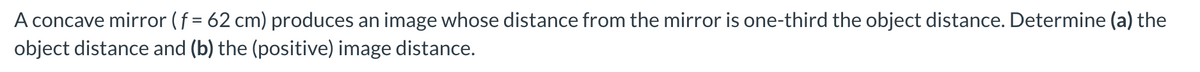 A concave mirror (f = 62 cm) produces an image whose distance from the mirror is one-third the object distance. Determine (a) the
object distance and (b) the (positive) image distance.