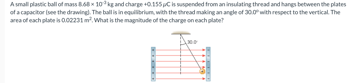 -3
A small plastic ball of mass 8.68 × 10-³ kg and charge +0.155 µC is suspended from an insulating thread and hangs between the plates
of a capacitor (see the drawing). The ball is in equilibrium, with the thread making an angle of 30.0° with respect to the vertical. The
area of each plate is 0.02231 m². What is the magnitude of the charge on each plate?
+
+ + + + + +
30.0⁰
||||||
M+
YYY