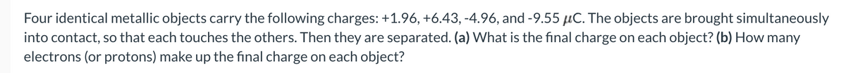 Four identical metallic objects carry the following charges: +1.96, +6.43, -4.96, and -9.55 μC. The objects are brought simultaneously
into contact, so that each touches the others. Then they are separated. (a) What is the final charge on each object? (b) How many
electrons (or protons) make up the final charge on each object?