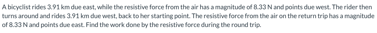 A bicyclist rides 3.91 km due east, while the resistive force from the air has a magnitude of 8.33 N and points due west. The rider then
turns around and rides 3.91 km due west, back to her starting point. The resistive force from the air on the return trip has a magnitude
of 8.33 N and points due east. Find the work done by the resistive force during the round trip.