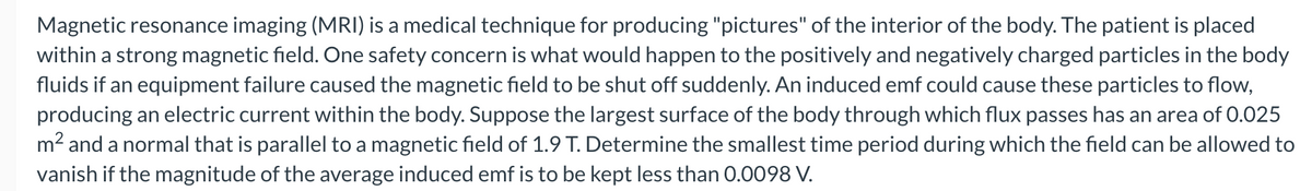 Magnetic resonance imaging (MRI) is a medical technique for producing "pictures" of the interior of the body. The patient is placed
within a strong magnetic field. One safety concern is what would happen to the positively and negatively charged particles in the body
fluids if an equipment failure caused the magnetic field to be shut off suddenly. An induced emf could cause these particles to flow,
producing an electric current within the body. Suppose the largest surface of the body through which flux passes has an area of 0.025
m² and a normal that is parallel to a magnetic field of 1.9 T. Determine the smallest time period during which the field can be allowed to
vanish if the magnitude of the average induced emf is to be kept less than 0.0098 V.