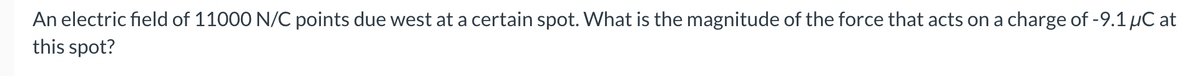 An electric field of 11000 N/C points due west at a certain spot. What is the magnitude of the force that acts on a charge of -9.1 µC at
this spot?