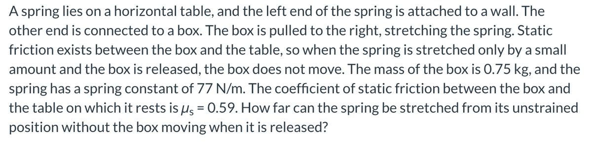 A spring lies on a horizontal table, and the left end of the spring is attached to a wall. The
other end is connected to a box. The box is pulled to the right, stretching the spring. Static
friction exists between the box and the table, so when the spring is stretched only by a small
amount and the box is released, the box does not move. The mass of the box is 0.75 kg, and the
spring has a spring constant of 77 N/m. The coefficient of static friction between the box and
the table on which it rests is us = 0.59. How far can the spring be stretched from its unstrained
position without the box moving when it is released?