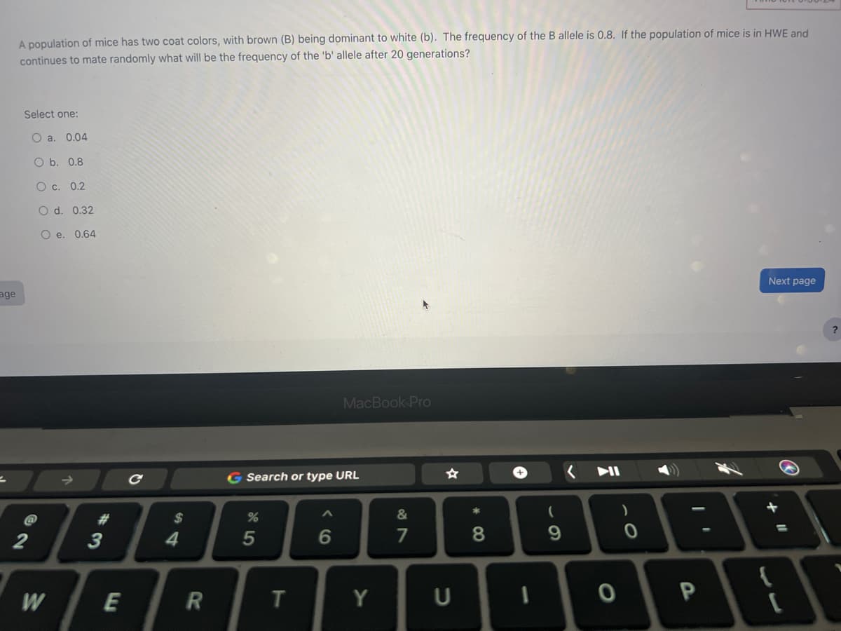 age
2
A population of mice has two coat colors, with brown (B) being dominant to white (b). The frequency of the B allele is 0.8. If the population of mice is in HWE and
continues to mate randomly what will be the frequency of the 'b' allele after 20 generations?
Select one:
O a. 0.04
O b. 0.8
O c. 0.2
O d. 0.32
O e. 0.64
@
2
W
#
3
E
$
4
R
G Search or type URL
%
5
T
MacBook Pro
6
Y
&
7
U
*
8
+
1
(
9
0
)
P
Next page
{
=