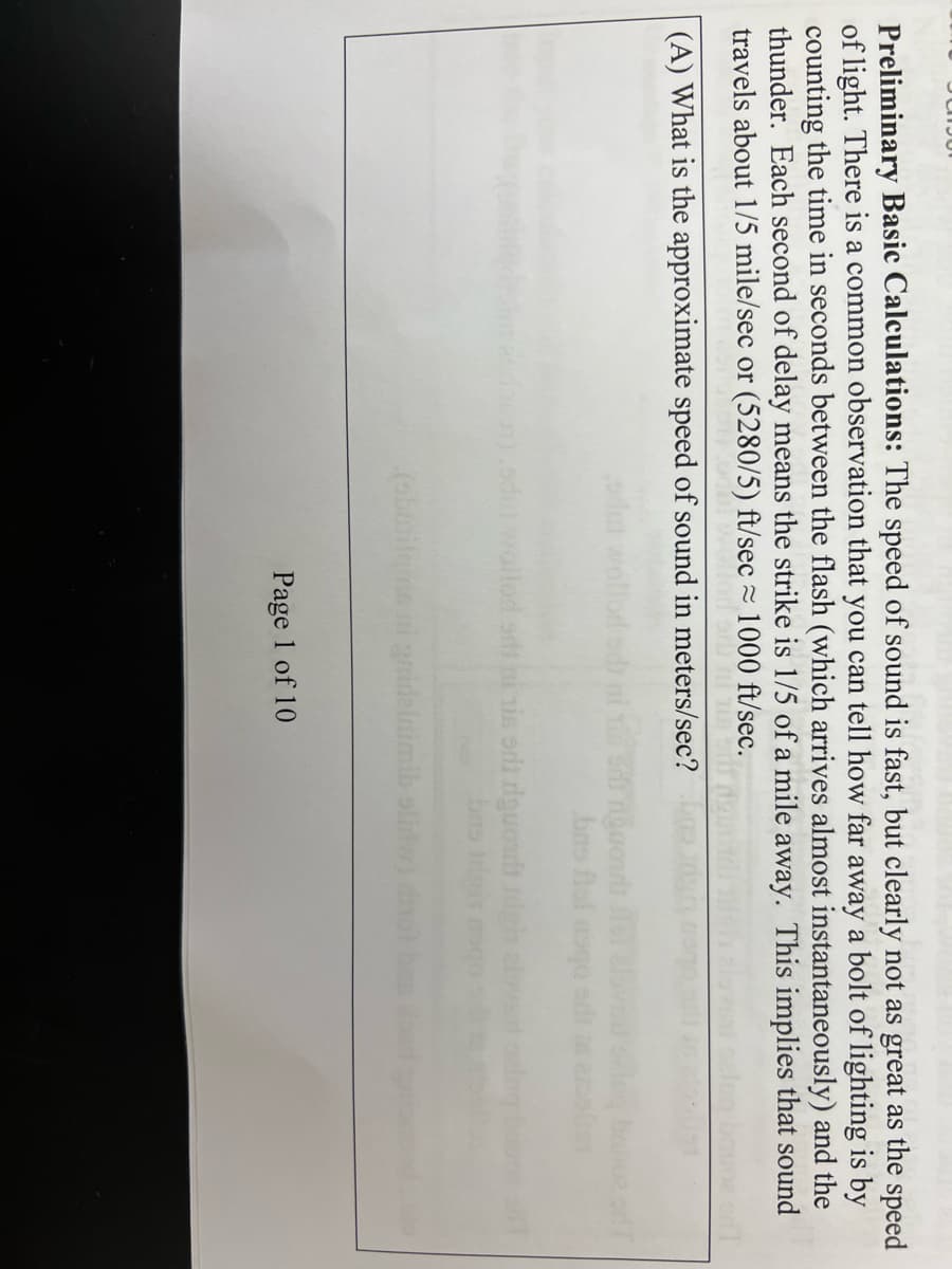 Preliminary Basic Calculations: The speed of sound is fast, but clearly not as great as the speed
of light. There is a common observation that you can tell how far away a bolt of lighting is by
counting the time in seconds between the flash (which arrives almost instantaneously) and the
thunder. Each second of delay means the strike is 1/5 of a mile away. This implies that sound
travels about 1/5 mile/sec or (5280/5) ft/sec≈ 1000 ft/sec.
THE TIR
(A) What is the approximate speed of sound in meters/sec?
daca).sdut llod sdt mi is sd dguonit
brs trigit
(sbunito
ngcourts fel
bas fal asqo
Page 1 of 10