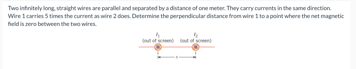 Two infinitely long, straight wires are parallel and separated by a distance of one meter. They carry currents in the same direction.
Wire 1 carries 5 times the current as wire 2 does. Determine the perpendicular distance from wire 1 to a point where the net magnetic
field is zero between the two wires.
11
12
(out of screen) (out of screen)