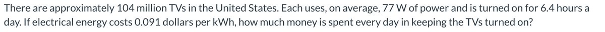 There are approximately 104 million TVs in the United States. Each uses, on average, 77 W of power and is turned on for 6.4 hours a
day. If electrical energy costs 0.091 dollars per kWh, how much money is spent every day in keeping the TVs turned on?