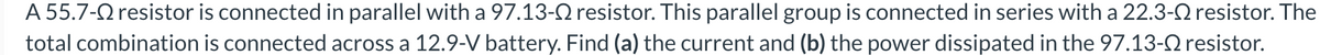 A 55.7- resistor is connected in parallel with a 97.13- resistor. This parallel group is connected in series with a 22.3- resistor. The
total combination is connected across a 12.9-V battery. Find (a) the current and (b) the power dissipated in the 97.13- resistor.